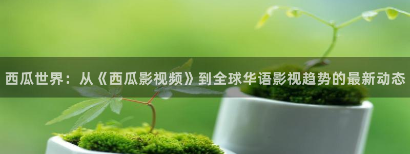 知否知否策驰影院播放在线观看：西瓜世界：从《西瓜影视频》到全球华语影视趋势的最新动态